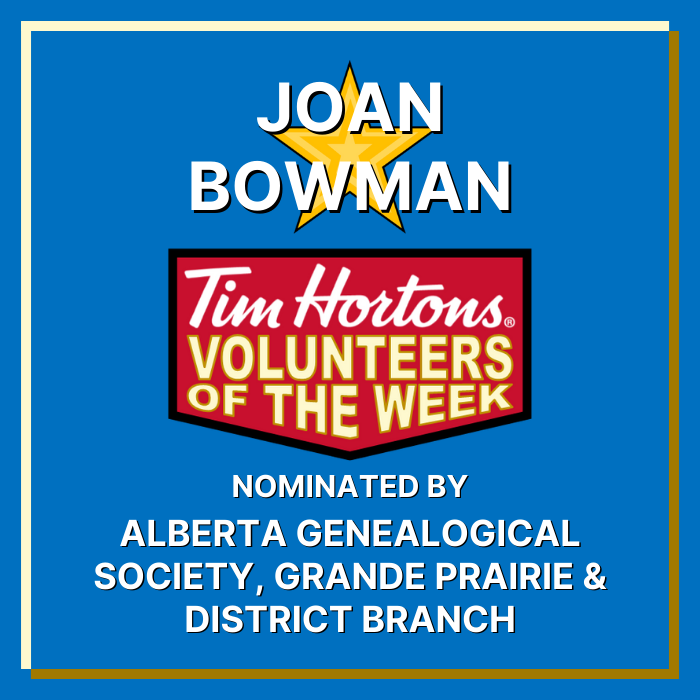 Alberta Genealogical Society, Grande Prairie & District Branch nominates Joan Bowman for Tim Hortons Volunteers of the Week! They wrote ‘Joan has faithfully volunteered as the Branch's Researcher for more years that can be counted, close to 20 would be my guess. She receives requests locally and from other countries from our contact information in the public domain and looks up obituaries and other information that helps these individuals learn about their family histories. We appreciate her commitment and hard work for these individuals and for the Branch.’